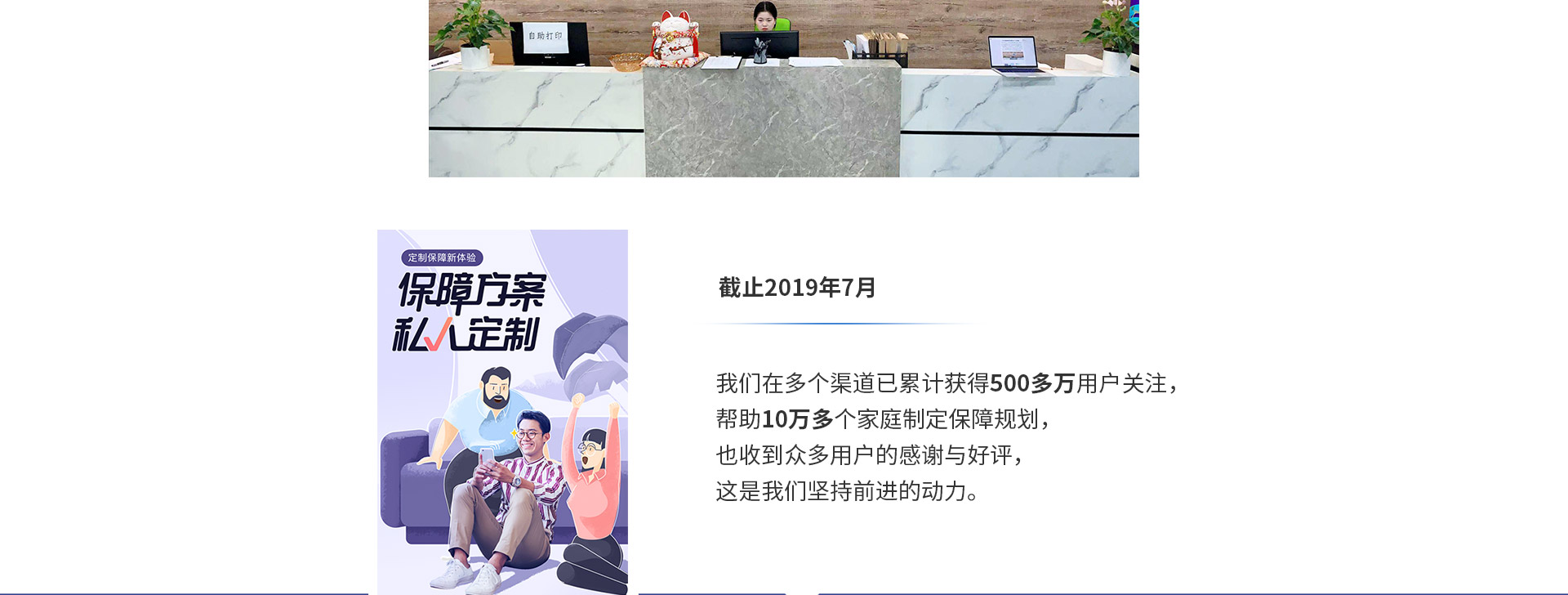 截止2019年7月，我们在多个渠道已累计获得500多万用户关注，帮助10万多个家庭制定保障规划，也收到众多用户的感谢与好评，这是我们坚持前进的动力。